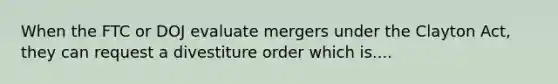 When the FTC or DOJ evaluate mergers under the Clayton Act, they can request a divestiture order which is....