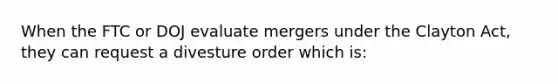 When the FTC or DOJ evaluate mergers under the Clayton Act, they can request a divesture order which is: