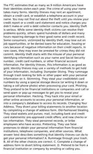 The FTC estimates that as many as 9 million Americans have their identities stolen each year. The crime of using your name takes many forms. Identity thieves may rent an apartment, obtain a credit card, or establish a telephone account in your name. You may not find out about the theft until you review your credit report or a credit card statement and notice charges you didn't make-or until a debt collector contacts you. Identity theft is serious. While some identity theft victims can resolve their problems quickly, others spend hundreds of dollars and many hours repairing damage to their good name and credit record. Some consumers, victimized by identity theft, may lose out on job opportunities, or be denied loans for education, housing or cars because of negative information on their credit reports. In rare cases, they may even be arrested for crimes they did not commit. Identity theft starts with the misuse of your personal identifying information such as your name and Social Security number, credit card numbers, or other financial account information. For identity thieves, this information is as good as gold. Identity thieves may use a variety of methods to get hold of your information, including: Dumpster Diving. They rummage through trash looking for bills or other paper with your personal information on it. Skimming. They steal your credit/debit card numbers by using a special storage device (or writing it down or taking a cell phone photo) when processing your card. Phishing. They pretend to be financial institutions or companies and call or send spam or pop-up messages to get you to reveal your personal information. Hacking. They hack into your email or other online accounts to access your personal information, or into a company's database to access its records. Changing Your Address. They divert your billing statements to another location by completing a change of address form. Old-Fashioned Stealing. They steal wallets and purses; mail, including bank and credit card statements; pre-approved credit offers; and new checks or tax information. They steal personnel records, or bribe employees who have access. Pretexting. They use false pretenses to obtain your personal information from financial institutions, telephone companies, and other sources. What answer best describes something that identity thieves can do to get your personal information? A. Rummage through your trash. B. All of the other choices are correct. C. Complete a change of address form to divert billing statement. D. Pretend to be from a financial institution or company by emailing or calling you.