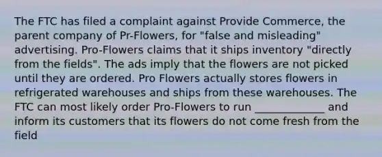 The FTC has filed a complaint against Provide Commerce, the parent company of Pr-Flowers, for "false and misleading" advertising. Pro-Flowers claims that it ships inventory "directly from the fields". The ads imply that the flowers are not picked until they are ordered. Pro Flowers actually stores flowers in refrigerated warehouses and ships from these warehouses. The FTC can most likely order Pro-Flowers to run _____________ and inform its customers that its flowers do not come fresh from the field