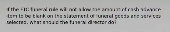 If the FTC funeral rule will not allow the amount of cash advance item to be blank on the statement of funeral goods and services selected, what should the funeral director do?