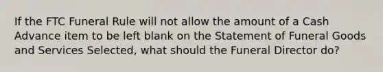 If the FTC Funeral Rule will not allow the amount of a Cash Advance item to be left blank on the Statement of Funeral Goods and Services Selected, what should the Funeral Director do?