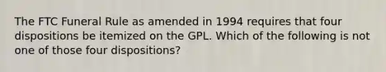 The FTC Funeral Rule as amended in 1994 requires that four dispositions be itemized on the GPL. Which of the following is not one of those four dispositions?