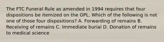 The FTC Funeral Rule as amended in 1994 requires that four dispositions be itemized on the GPL. Which of the following is not one of those four dispositions? A. Forwarding of remains B. Receiving of remains C. Immediate burial D. Donation of remains to medical science