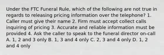 Under the FTC Funeral Rule, which of the following are not true in regards to releasing pricing information over the telephone? 1. Caller must give their name 2. Firm must accept collect calls inquiring of pricing 3. Accurate and reliable information must be provided 4. Ask the caller to speak to the funeral director on-call A. 1, 2 and 3 only B. 1, 3 and 4 only C. 2, 3 and 4 only D. 1, 2 and 4 only