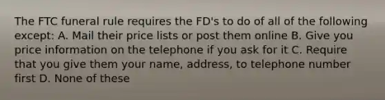 The FTC funeral rule requires the FD's to do of all of the following except: A. Mail their price lists or post them online B. Give you price information on the telephone if you ask for it C. Require that you give them your name, address, to telephone number first D. None of these