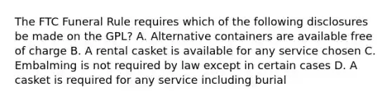 The FTC Funeral Rule requires which of the following disclosures be made on the GPL? A. Alternative containers are available free of charge B. A rental casket is available for any service chosen C. Embalming is not required by law except in certain cases D. A casket is required for any service including burial