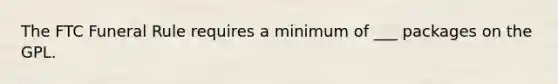 The FTC Funeral Rule requires a minimum of ___ packages on the GPL.