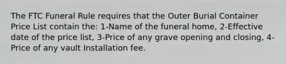 The FTC Funeral Rule requires that the Outer Burial Container Price List contain the: 1-Name of the funeral home, 2-Effective date of the price list, 3-Price of any grave opening and closing, 4-Price of any vault Installation fee.