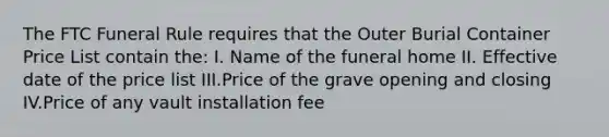 The FTC Funeral Rule requires that the Outer Burial Container Price List contain the: I. Name of the funeral home II. Effective date of the price list III.Price of the grave opening and closing IV.Price of any vault installation fee