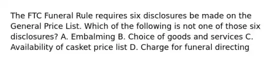 The FTC Funeral Rule requires six disclosures be made on the General Price List. Which of the following is not one of those six disclosures? A. Embalming B. Choice of goods and services C. Availability of casket price list D. Charge for funeral directing