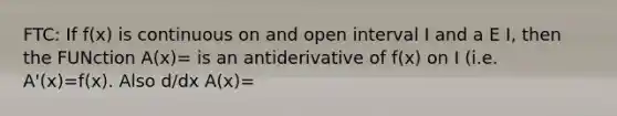 FTC: If f(x) is continuous on and open interval I and a E I, then the FUNction A(x)= is an antiderivative of f(x) on I (i.e. A'(x)=f(x). Also d/dx A(x)=