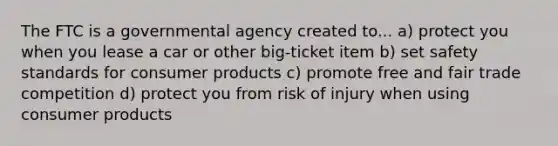 The FTC is a governmental agency created to... a) protect you when you lease a car or other big-ticket item b) set safety standards for consumer products c) promote free and fair trade competition d) protect you from risk of injury when using consumer products