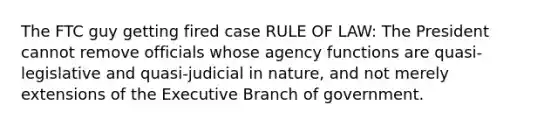 The FTC guy getting fired case RULE OF LAW: The President cannot remove officials whose agency functions are quasi-legislative and quasi-judicial in nature, and not merely extensions of the Executive Branch of government.