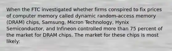 When the FTC investigated whether firms conspired to fix prices of computer memory called dynamic random-access memory (DRAM) chips, Samsung, Micron Technology, Hynix Semiconductor, and Infineon controlled more than 75 percent of the market for DRAM chips. The market for these chips is most likely: