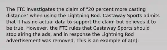 The FTC investigates the claim of "20 percent more casting distance" when using the Lightning Rod. Castaway Sports admits that it has no actual data to support the claim but believes it to be true. However, the FTC rules that Castaway Sports should stop airing the ads, and in response the Lightning Rod advertisement was removed. This is an example of a(n):