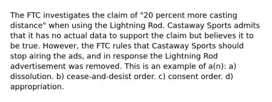 The FTC investigates the claim of "20 percent more casting distance" when using the Lightning Rod. Castaway Sports admits that it has no actual data to support the claim but believes it to be true. However, the FTC rules that Castaway Sports should stop airing the ads, and in response the Lightning Rod advertisement was removed. This is an example of a(n): a) dissolution. b) cease-and-desist order. c) consent order. d) appropriation.