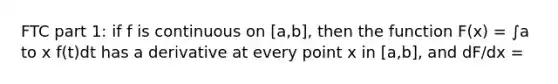 FTC part 1: if f is continuous on [a,b], then the function F(x) = ∫a to x f(t)dt has a derivative at every point x in [a,b], and dF/dx =