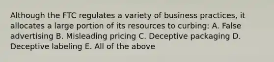 Although the FTC regulates a variety of business practices, it allocates a large portion of its resources to curbing: A. False advertising B. Misleading pricing C. Deceptive packaging D. Deceptive labeling E. All of the above