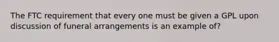 The FTC requirement that every one must be given a GPL upon discussion of funeral arrangements is an example of?