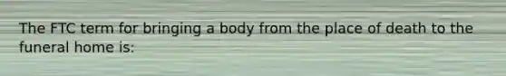 The FTC term for bringing a body from the place of death to the funeral home is: