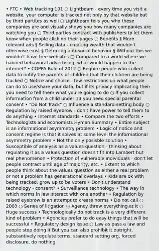 • FTC • Web tracking 101 ○ Lightbeam - every time you visit a website, your computer is tracked not only by that website but by third partites as well ○ Lightbeam tells you who these companies are and visually shows you how many companies are watching you ○ Third parties contract with publishers to let them know when people click on their pages ○ Benefits § More relevant ads § Selling data - creating wealth that wouldn't otherwise exist § Deterring anti-social behavior § Without this we wouldn't have free websites □ Compared to a world where we banned behavioral advertising, what would happen to the internet? • COPPA Rule of 2012 ○ Require people who collect data to notify the parents of children that their children are being tracked ○ Notice and choice - few restrictions on what people can do to use/share your data, but if its privacy implicating then you need to tell them what you're going to do ○ If you collect information from a child under 13 you need special parental consent • "Do Not Track" ○ Influence a standard-setting body ○ Regulation by raised eyebrow - don't have power to tell them to do anything • Internet standards • Compare the two efforts • Technologists and economists Hyman Summary • Entire subject is an informational asymmetry problem • Logic of notice and consent regime is that it solves at some level the informational asymmetry problem • Not the only posisble solution • Susceptible of analysis as a values question - thinking about regulating it as a values question doesn't fit into Lambert but real phenomenon • Protection of vulnerable individuals - don't let people contract until age of majority, etc. • Extent to which people think about the values question as either a real problem or not a problem has generational overlays • Kids are ok with being tracked, grow up to be voters • Don't understand technology - consent? • Surveillance technology • The way in which norms in law interact with one another • Regulation by raised eyebrow is an attempt to create norms • Do not call ○ 2003 ○ Series of litigation ○ Agency threw everything at it ○ Huge success • Technologically do not track is a very different kind of problem • Agencies prefer to do easy things that will be successful • Regulatory design issue ○ Law as pass a law and people stop doing it But you can also prohibit it outright, substantively regulate terms, standard setting org, forced disclosure, do nothing