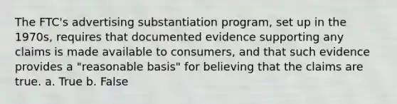 The FTC's advertising substantiation program, set up in the 1970s, requires that documented evidence supporting any claims is made available to consumers, and that such evidence provides a "reasonable basis" for believing that the claims are true. a. True b. False