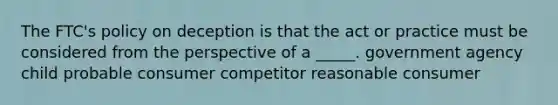 The FTC's policy on deception is that the act or practice must be considered from the perspective of a _____. government agency child probable consumer competitor reasonable consumer