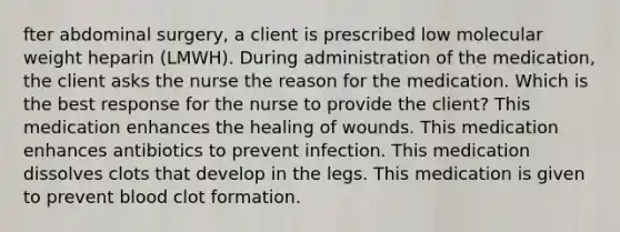 fter abdominal surgery, a client is prescribed low molecular weight heparin (LMWH). During administration of the medication, the client asks the nurse the reason for the medication. Which is the best response for the nurse to provide the client? This medication enhances the healing of wounds. This medication enhances antibiotics to prevent infection. This medication dissolves clots that develop in the legs. This medication is given to prevent blood clot formation.