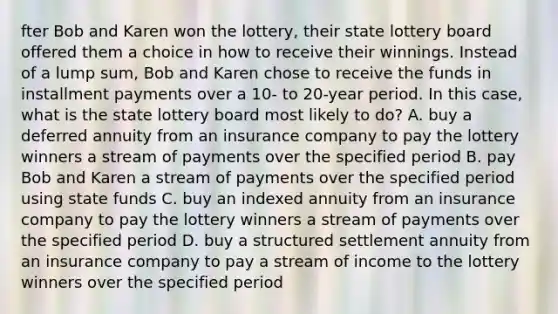 fter Bob and Karen won the lottery, their state lottery board offered them a choice in how to receive their winnings. Instead of a lump sum, Bob and Karen chose to receive the funds in installment payments over a 10- to 20-year period. In this case, what is the state lottery board most likely to do? A. buy a deferred annuity from an insurance company to pay the lottery winners a stream of payments over the specified period B. pay Bob and Karen a stream of payments over the specified period using state funds C. buy an indexed annuity from an insurance company to pay the lottery winners a stream of payments over the specified period D. buy a structured settlement annuity from an insurance company to pay a stream of income to the lottery winners over the specified period