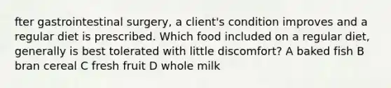 fter gastrointestinal surgery, a client's condition improves and a regular diet is prescribed. Which food included on a regular diet, generally is best tolerated with little discomfort? A baked fish B bran cereal C fresh fruit D whole milk