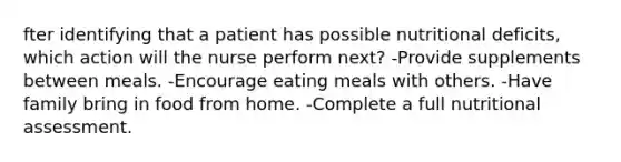 fter identifying that a patient has possible nutritional deficits, which action will the nurse perform next? -Provide supplements between meals. -Encourage eating meals with others. -Have family bring in food from home. -Complete a full nutritional assessment.