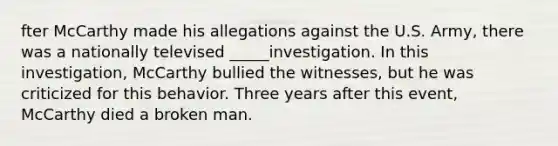 fter McCarthy made his allegations against the U.S. Army, there was a nationally televised _____investigation. In this investigation, McCarthy bullied the witnesses, but he was criticized for this behavior. Three years after this event, McCarthy died a broken man.