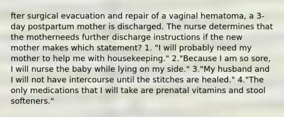 fter surgical evacuation and repair of a vaginal hematoma, a 3-day postpartum mother is discharged. The nurse determines that the motherneeds further discharge instructions if the new mother makes which statement? 1. "I will probably need my mother to help me with housekeeping." 2."Because I am so sore, I will nurse the baby while lying on my side." 3."My husband and I will not have intercourse until the stitches are healed." 4."The only medications that I will take are prenatal vitamins and stool softeners."