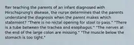 fter teaching the parents of an infant diagnosed with Hirschsprung's disease, the nurse determines that the parents understand the diagnosis when the parent makes which statement? "There is no rectal opening for stool to pass." "There is a tube between the trachea and esophagus." "The nerves at the end of the large colon are missing." "The muscle below the stomach is too tight."