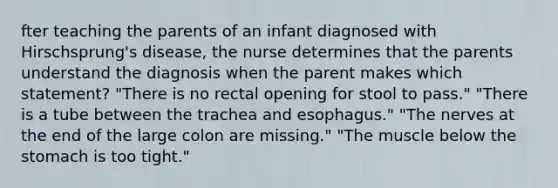 fter teaching the parents of an infant diagnosed with Hirschsprung's disease, the nurse determines that the parents understand the diagnosis when the parent makes which statement? "There is no rectal opening for stool to pass." "There is a tube between the trachea and esophagus." "The nerves at the end of the large colon are missing." "The muscle below the stomach is too tight."