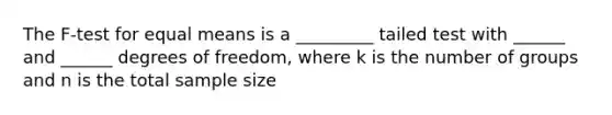 The F-test for equal means is a _________ tailed test with ______ and ______ degrees of freedom, where k is the number of groups and n is the total sample size