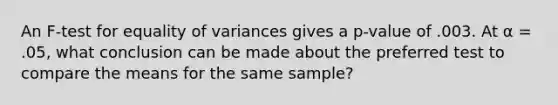 An F-test for equality of variances gives a p-value of .003. At α = .05, what conclusion can be made about the preferred test to compare the means for the same sample?