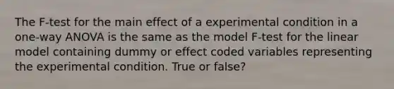 The F-test for the main effect of a experimental condition in a one-way ANOVA is the same as the model F-test for the linear model containing dummy or effect coded variables representing the experimental condition. True or false?