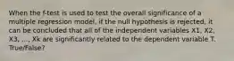 When the f-test is used to test the overall significance of a multiple regression model, if the null hypothesis is rejected, it can be concluded that all of the independent variables X1, X2, X3, ..., Xk are significantly related to the dependent variable T. True/False?