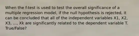 When the f-test is used to test the overall significance of a multiple regression model, if the null hypothesis is rejected, it can be concluded that all of the independent variables X1, X2, X3, ..., Xk are significantly related to the dependent variable T. True/False?