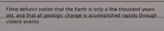 F)the defunct notion that the Earth is only a few thousand years old, and that all geologic change is accomplished rapidly through violent events