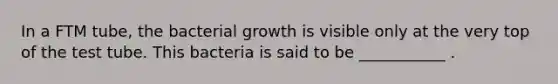 In a FTM tube, the bacterial growth is visible only at the very top of the test tube. This bacteria is said to be ___________ .