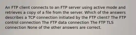 An FTP client connects to an FTP server using active mode and retrieves a copy of a file from the server. Which of the answers describes a TCP connection initiated by the FTP client? The FTP control connection The FTP data connection The FTP TLS connection None of the other answers are correct.