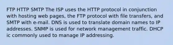 FTP HTTP SMTP The ISP uses the HTTP protocol in conjunction with hosting web pages, the FTP protocol with file transfers, and SMTP with e-mail. DNS is used to translate domain names to IP addresses. SNMP is used for network management traffic. DHCP ic commonly used to manage IP addressing.