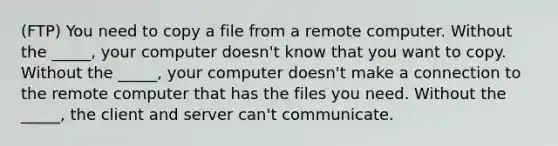 (FTP) You need to copy a file from a remote computer. Without the _____, your computer doesn't know that you want to copy. Without the _____, your computer doesn't make a connection to the remote computer that has the files you need. Without the _____, the client and server can't communicate.