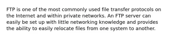 FTP is one of the most commonly used file transfer protocols on the Internet and within private networks. An FTP server can easily be set up with little networking knowledge and provides the ability to easily relocate files from one system to another.