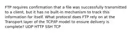 FTP requires confirmation that a file was successfully transmitted to a client, but it has no built-in mechanism to track this information for itself. What protocol does FTP rely on at the Transport layer of the TCP/IP model to ensure delivery is complete? UDP HTTP SSH TCP