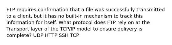 FTP requires confirmation that a file was successfully transmitted to a client, but it has no built-in mechanism to track this information for itself. What protocol does FTP rely on at the Transport layer of the TCP/IP model to ensure delivery is complete? UDP HTTP SSH TCP