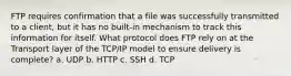 FTP requires confirmation that a file was successfully transmitted to a client, but it has no built-in mechanism to track this information for itself. What protocol does FTP rely on at the Transport layer of the TCP/IP model to ensure delivery is complete? a. UDP b. HTTP c. SSH d. TCP